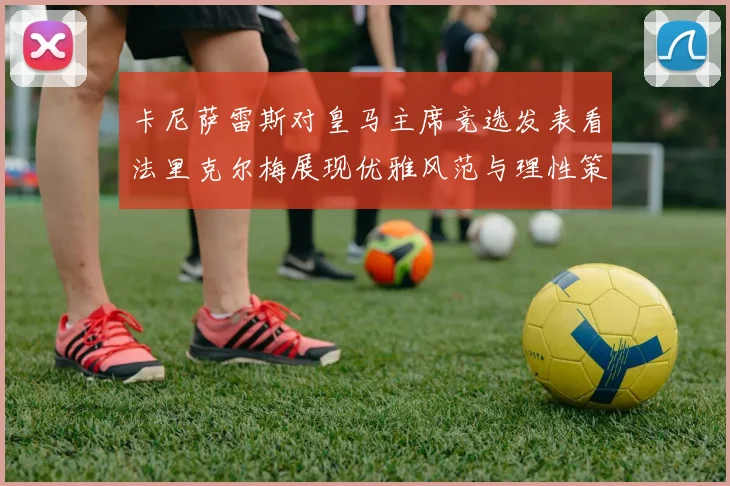 卡尼萨雷斯对皇马主席竞选发表看法里克尔梅展现优雅风范与理性策略