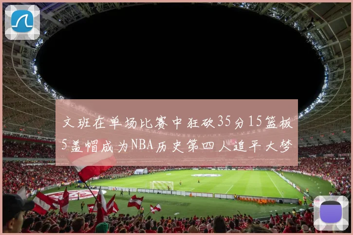 文班在单场比赛中狂砍35分15篮板5盖帽成为NBA历史第四人追平大梦鲨鱼天勾