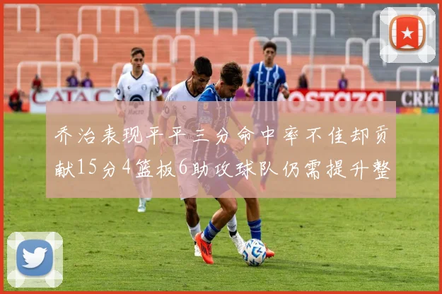 乔治表现平平三分命中率不佳却贡献15分4篮板6助攻球队仍需提升整体状态