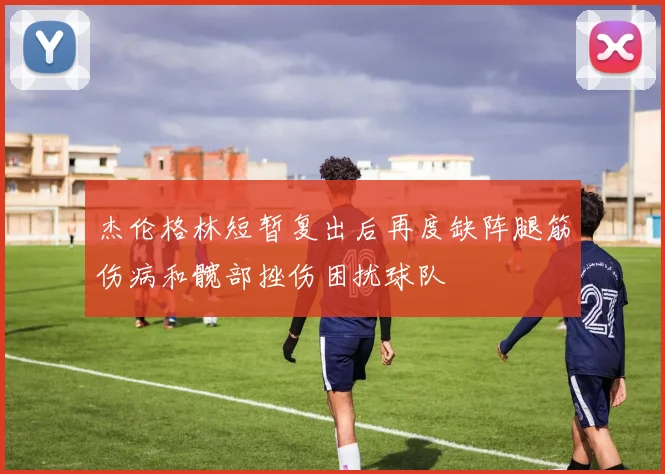 杰伦格林短暂复出后再度缺阵腿筋伤病和髋部挫伤困扰球队