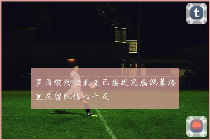 罗马续约切利克已接近完成佩莱格里尼留队信心十足