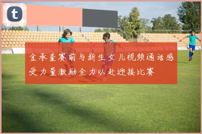 金承奎赛前与新生女儿视频通话感受力量激励全力以赴迎接比赛