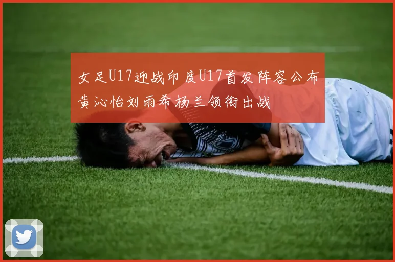 女足U17迎战印度U17首发阵容公布黄沁怡刘雨希杨兰领衔出战