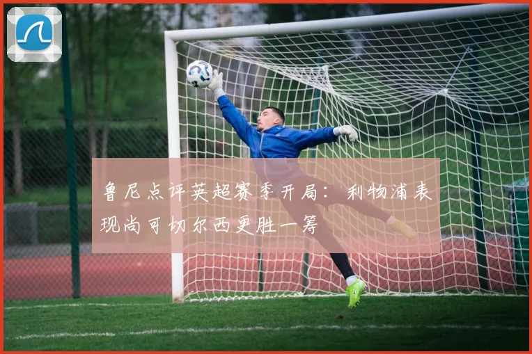 鲁尼点评英超赛季开局：利物浦表现尚可切尔西更胜一筹