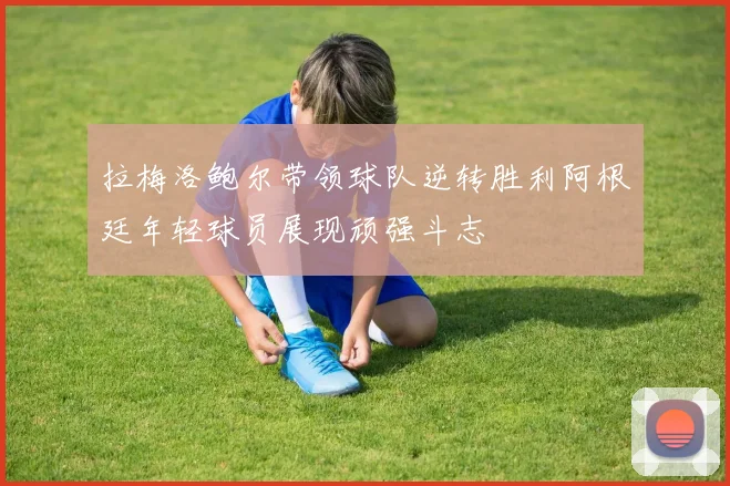 拉梅洛鲍尔带领球队逆转胜利阿根廷年轻球员展现顽强斗志