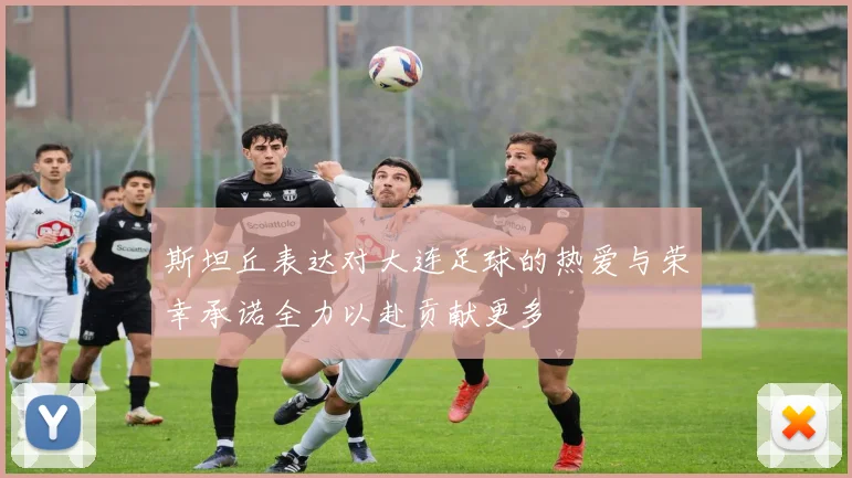斯坦丘表达对大连足球的热爱与荣幸承诺全力以赴贡献更多