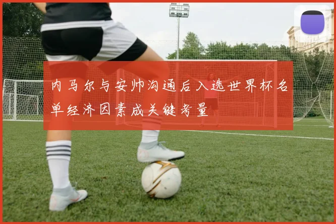 内马尔与安帅沟通后入选世界杯名单经济因素成关键考量