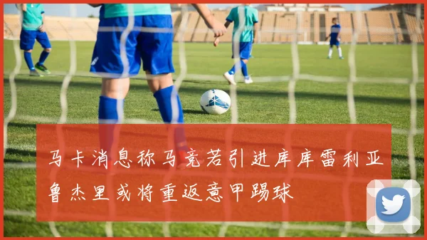 马卡消息称马竞若引进库库雷利亚鲁杰里或将重返意甲踢球