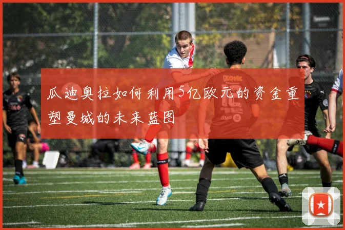 瓜迪奥拉如何利用5亿欧元的资金重塑曼城的未来蓝图
