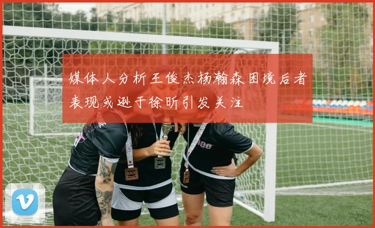 媒体人分析王俊杰杨瀚森困境后者表现或逊于徐昕引发关注