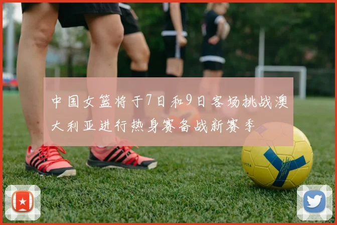 中国女篮将于7日和9日客场挑战澳大利亚进行热身赛备战新赛季