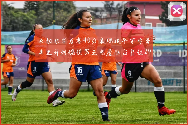 米切尔季后赛40分表现追平字母哥库里并列现役第五老詹独占首位29次记录