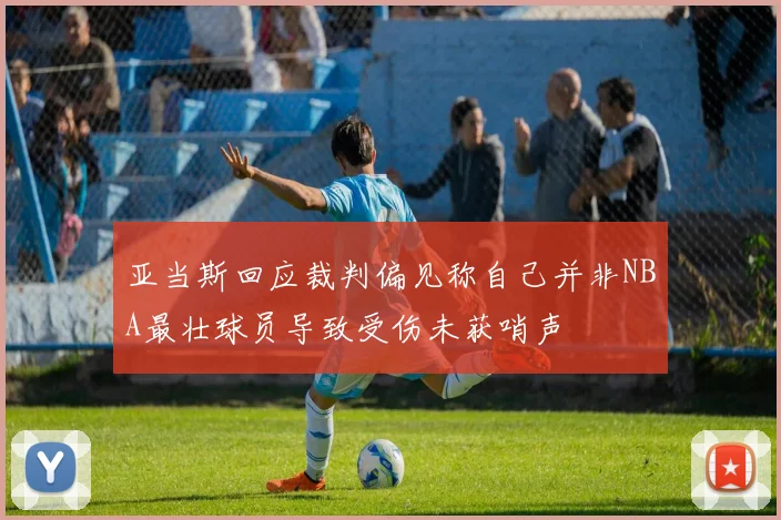 亚当斯回应裁判偏见称自己并非NBA最壮球员导致受伤未获哨声