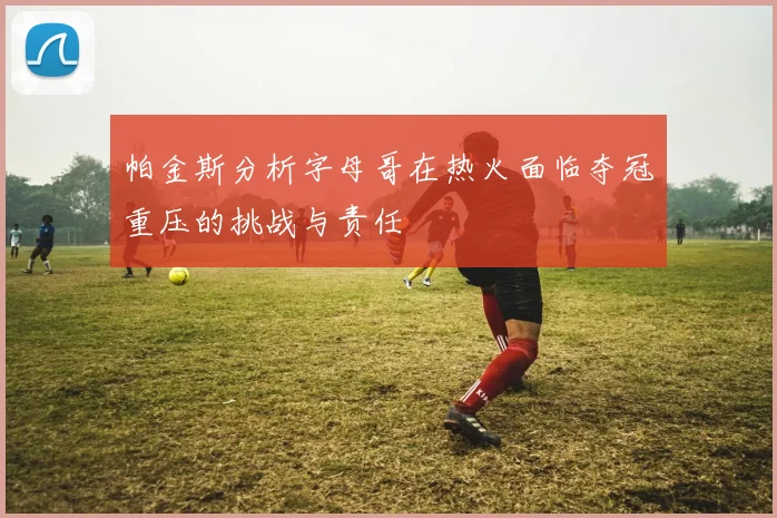 帕金斯分析字母哥在热火面临夺冠重压的挑战与责任