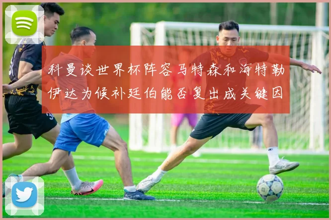科曼谈世界杯阵容马特森和海特勒伊达为候补廷伯能否复出成关键因素