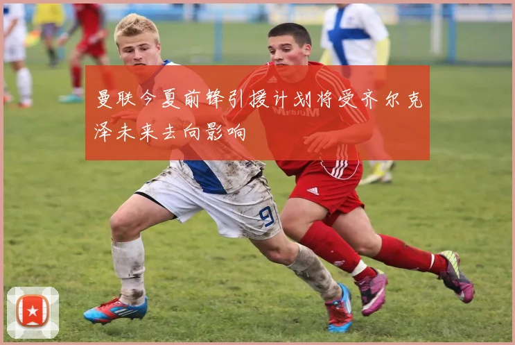 曼联今夏前锋引援计划将受齐尔克泽未来去向影响