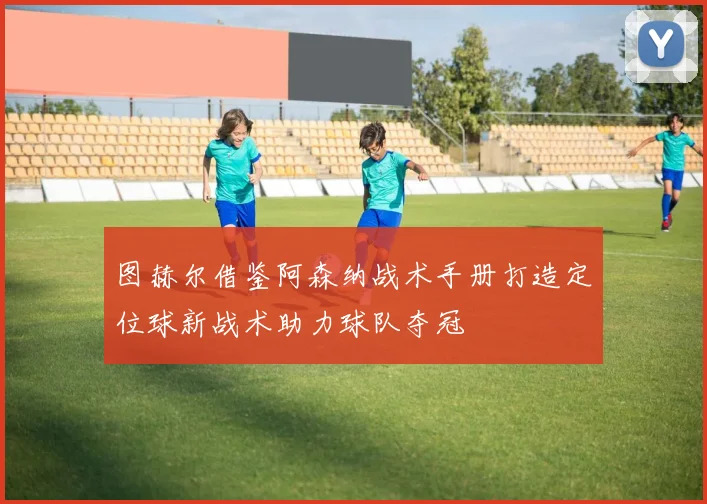 图赫尔借鉴阿森纳战术手册打造定位球新战术助力球队夺冠