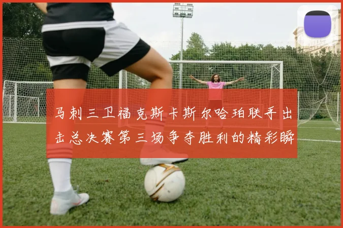 马刺三卫福克斯卡斯尔哈珀联手出击总决赛第三场争夺胜利的精彩瞬间