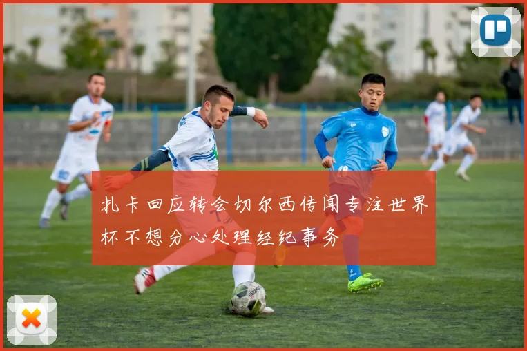 扎卡回应转会切尔西传闻专注世界杯不想分心处理经纪事务