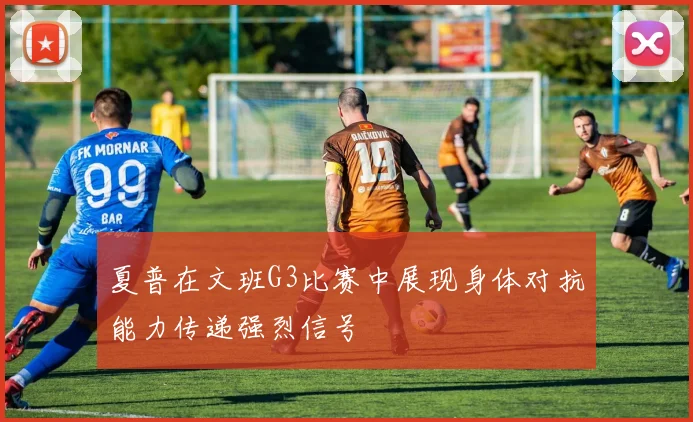 夏普在文班G3比赛中展现身体对抗能力传递强烈信号